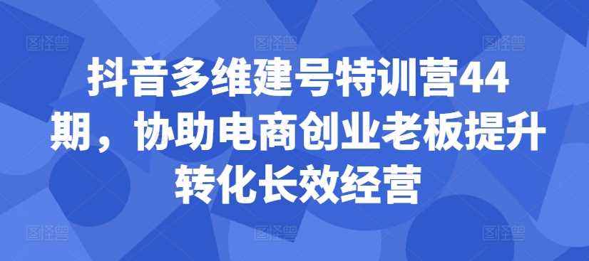 抖音多维建号特训营44期，协助电商创业老板提升转化长效经营-天行资源库