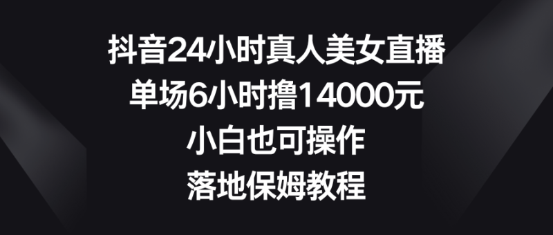 抖音24小时真人美女直播，单场6小时撸14000元，小白也可操作，落地保姆教程-天行资源库