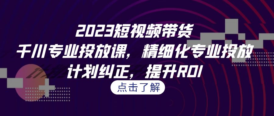 2023短视频带货-千川专业投放课，精细化专业投放，计划纠正，提升ROI-天行资源库