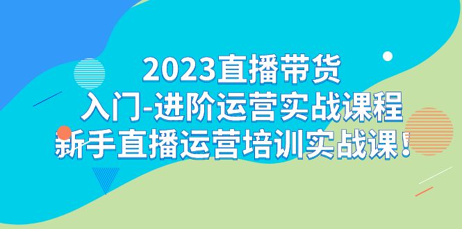 2023直播带货入门-进阶运营实战课程：新手直播运营培训实战课！-天行资源库