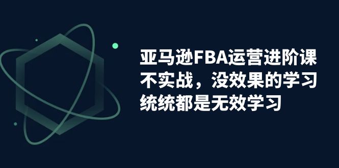 亚马逊-FBA运营进阶课，不实战，没效果的学习，统统都是无效学习-天行资源库