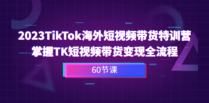 2023-TikTok海外短视频带货特训营，掌握TK短视频带货变现全流程（60节课）-天行资源库
