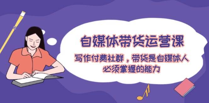 自媒体带货运营课：写作付费社群，带货是自媒体人必须掌握的能力-天行资源库