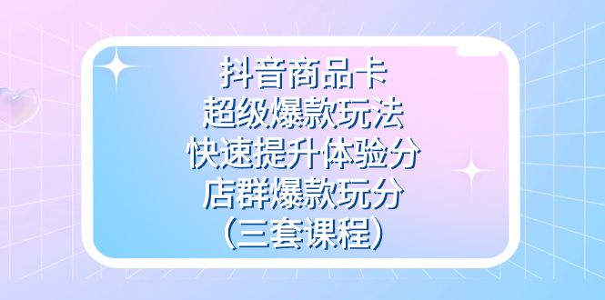 抖音商品卡-超级爆款玩法+快速提升体验分+店群爆款玩分（三套课程）-天行资源库