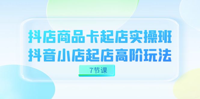 抖店-商品卡起店实战班，抖音小店起店高阶玩法（7节课）-天行资源库