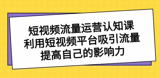 短视频流量-运营认知课，利用短视频平台吸引流量，提高自己的影响力-天行资源库