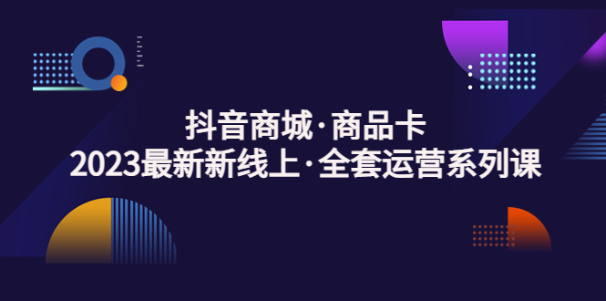 抖音商城·商品卡，2023最新新线上·全套运营系列课！-天行资源库