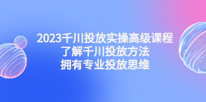 2023千川投放实操高级课程：了解千川投放方法，拥有专业投放思维-天行资源库