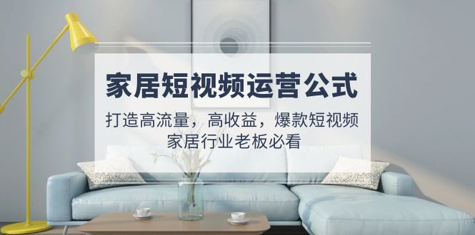 家居短视频运营公式：打造高流量，高收益，爆款短视频 家居行业老板必看-天行资源库