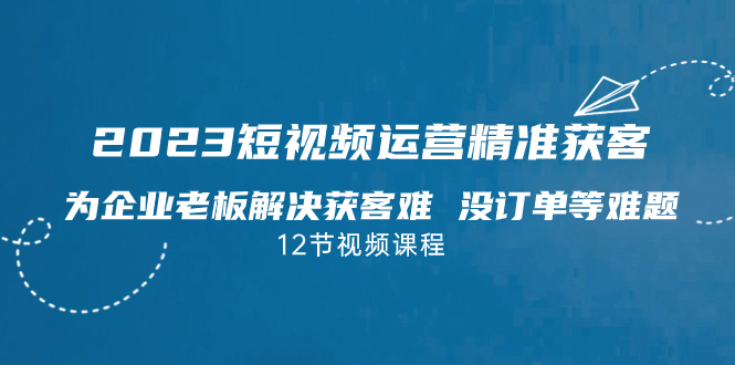 2023短视频·运营精准获客，为企业老板解决获客难 没订单等难题（12节课）-天行资源库