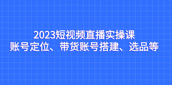 2023短视频直播实操课，账号定位、带货账号搭建、选品等-天行资源库