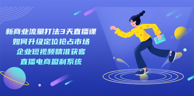 新商业-流量打法3天直播课：定位抢占市场 企业短视频获客 直播电商盈利系统-天行资源库