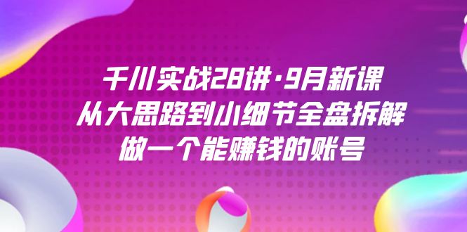 千川实战28讲·9月新课：从大思路到小细节全盘拆解，做一个能赚钱的账号-天行资源库