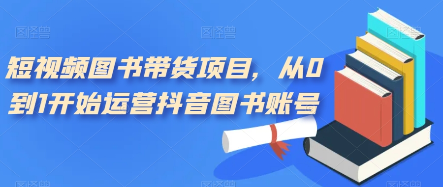 短视频图书带货项目，从0到1开始运营抖音图书账号（10节课）-天行资源库