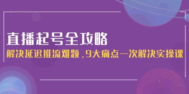 直播起号全攻略：解决延迟推流难题，9大痛点一次解决实操课-天行资源库
