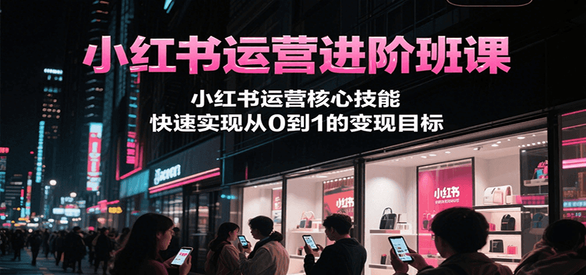小红书运营进阶班课，小红书运营核心技能，快速实现从0到1的变现目标-天行资源库