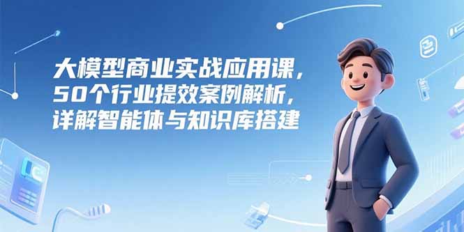 大模型商业实战应用课，50个行业提效案例解析，详解智能体与知识库搭建-天行资源库